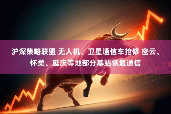沪深策略联盟 无人机、卫星通信车抢修 密云、怀柔、延庆等地部分基站恢复通信