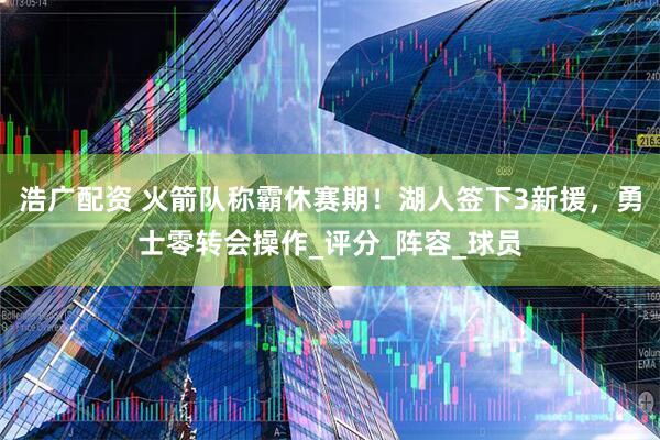 浩广配资 火箭队称霸休赛期！湖人签下3新援，勇士零转会操作_评分_阵容_球员