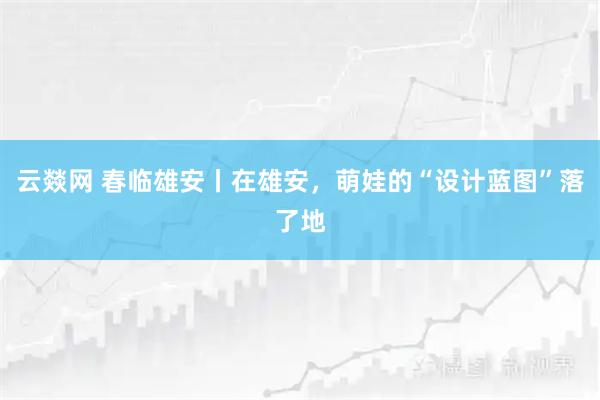 云燚网 春临雄安丨在雄安，萌娃的“设计蓝图”落了地
