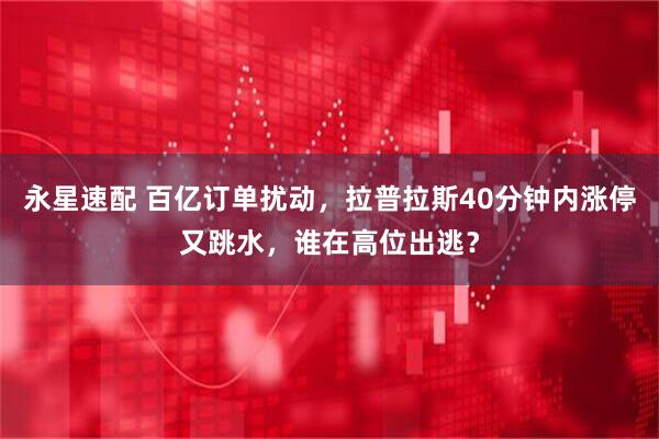 永星速配 百亿订单扰动，拉普拉斯40分钟内涨停又跳水，谁在高位出逃？