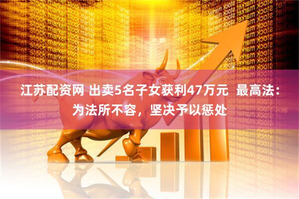 江苏配资网 出卖5名子女获利47万元  最高法：为法所不容，坚决予以惩处