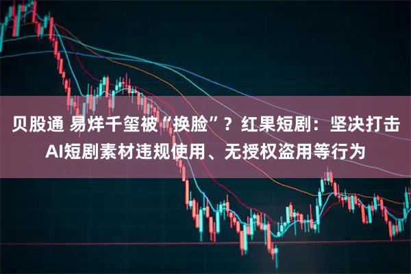 贝股通 易烊千玺被“换脸”？红果短剧：坚决打击AI短剧素材违规使用、无授权盗用等行为