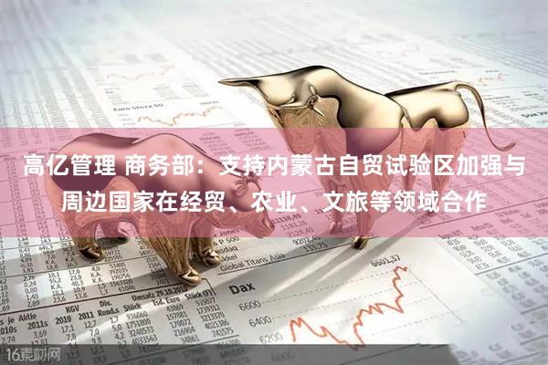 高亿管理 商务部：支持内蒙古自贸试验区加强与周边国家在经贸、农业、文旅等领域合作
