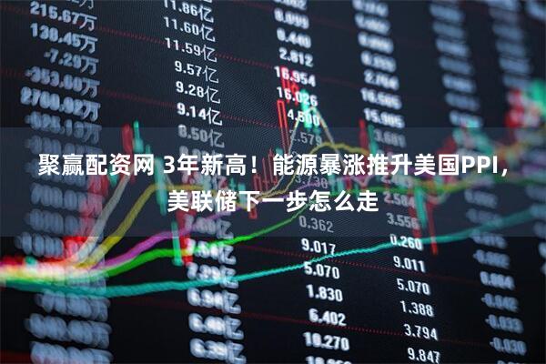聚赢配资网 3年新高！能源暴涨推升美国PPI，美联储下一步怎么走