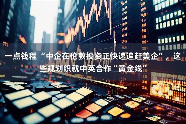 一点钱程 “中企在伦敦投资正快速追赶美企”，这些规划织就中英合作“黄金线”